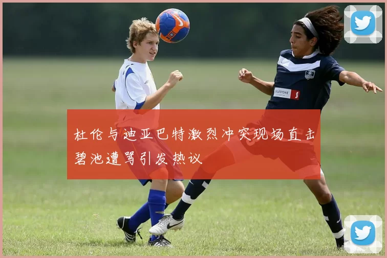 杜伦与迪亚巴特激烈冲突现场直击碧池遭骂引发热议