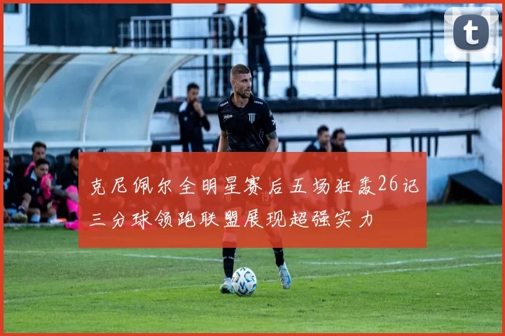 克尼佩尔全明星赛后五场狂轰26记三分球领跑联盟展现超强实力