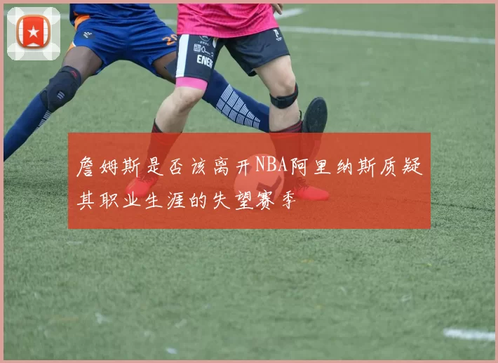 詹姆斯是否该离开NBA阿里纳斯质疑其职业生涯的失望赛季