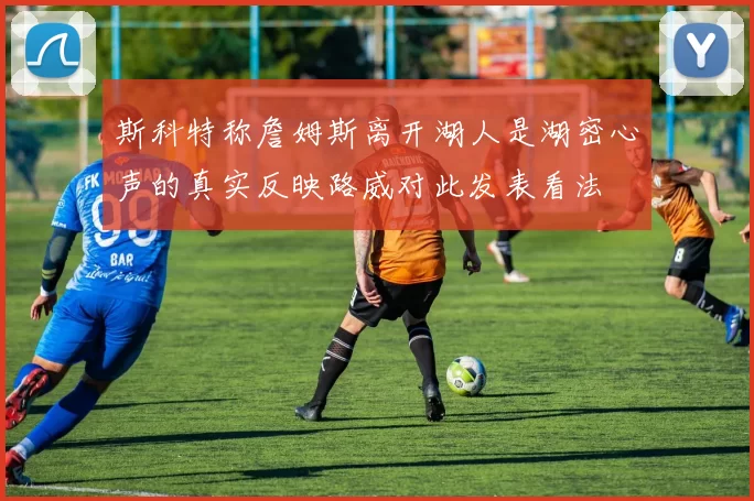 斯科特称詹姆斯离开湖人是湖密心声的真实反映路威对此发表看法