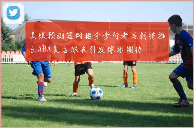 美媒预测篮网掘金步行者马刺将推出ABA复古球衣引发球迷期待
