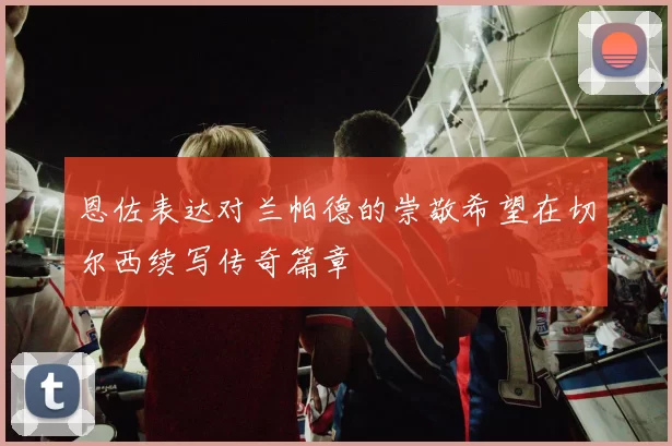 恩佐表达对兰帕德的崇敬希望在切尔西续写传奇篇章