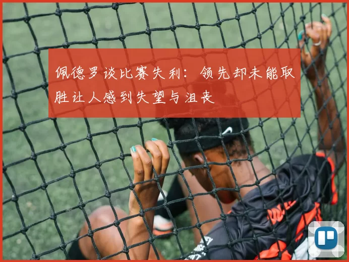 佩德罗谈比赛失利：领先却未能取胜让人感到失望与沮丧