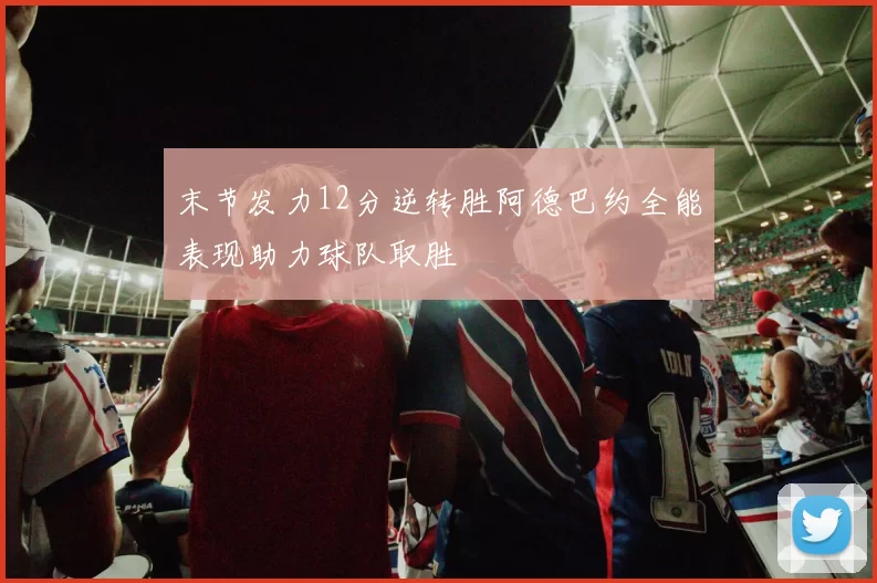 末节发力12分逆转胜阿德巴约全能表现助力球队取胜