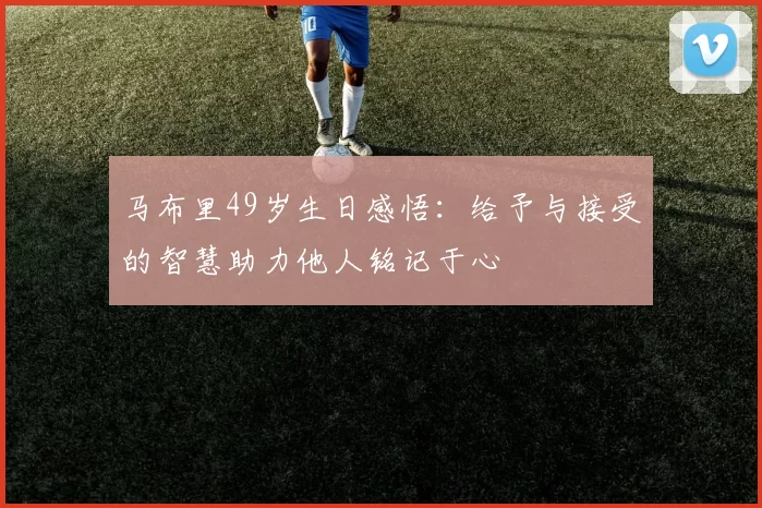 马布里49岁生日感悟：给予与接受的智慧助力他人铭记于心