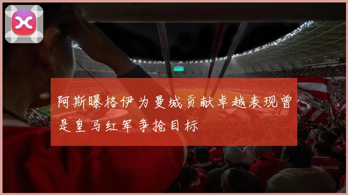 阿斯曝格伊为曼城贡献卓越表现曾是皇马红军争抢目标