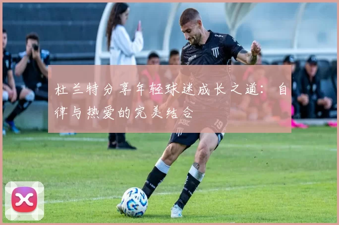杜兰特分享年轻球迷成长之道：自律与热爱的完美结合