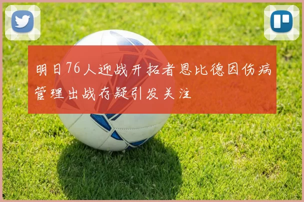 明日76人迎战开拓者恩比德因伤病管理出战存疑引发关注