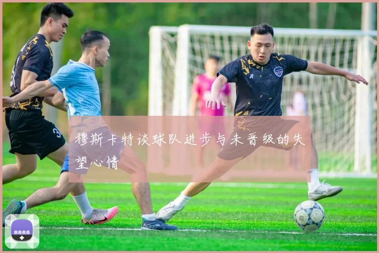 穆斯卡特谈球队进步与未晋级的失望心情