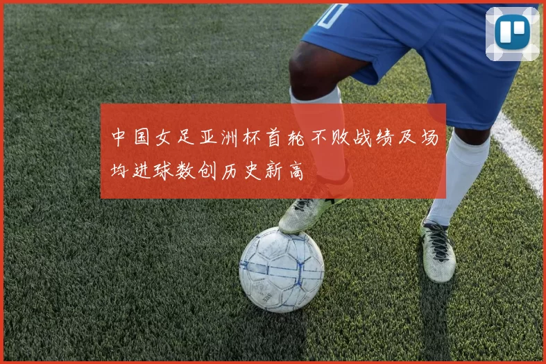中国女足亚洲杯首轮不败战绩及场均进球数创历史新高