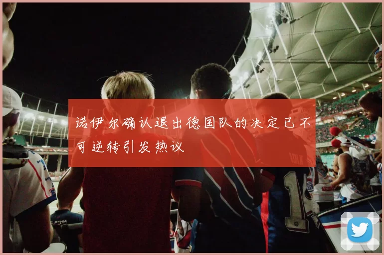 诺伊尔确认退出德国队的决定已不可逆转引发热议