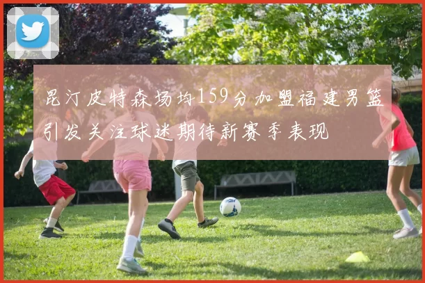 昆汀皮特森场均159分加盟福建男篮引发关注球迷期待新赛季表现